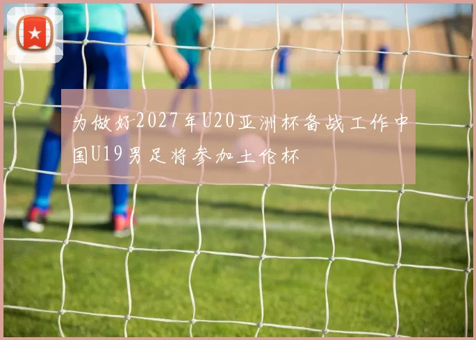 为做好2027年U20亚洲杯备战工作中国U19男足将参加土伦杯
