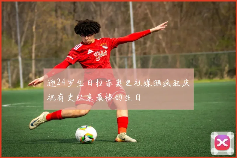 迎24岁生日拉菲奥里社媒晒疯狂庆祝有史以来最棒的生日